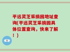 平远灵芝采摘园地址查询(平远灵芝采摘园具体位置查询，快来了解！)