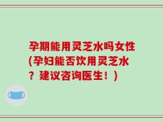 孕期能用灵芝水吗女性(孕妇能否饮用灵芝水？建议咨询医生！)