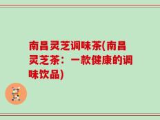 南昌灵芝调味茶(南昌灵芝茶：一款健康的调味饮品)