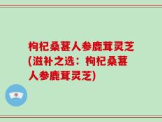 枸杞桑葚人参鹿茸灵芝(滋补之选：枸杞桑葚人参鹿茸灵芝)