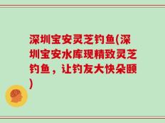 深圳宝安灵芝钓鱼(深圳宝安水库现精致灵芝钓鱼，让钓友大快朵颐)