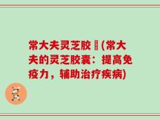 常大夫灵芝胶嚢(常大夫的灵芝胶囊：提高免疫力，辅助治疗疾病)