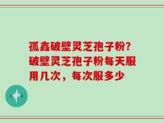 孤鑫破壁灵芝孢子粉？破壁灵芝孢子粉每天服用几次，每次服多少
