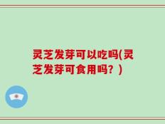 灵芝发芽可以吃吗(灵芝发芽可食用吗？)