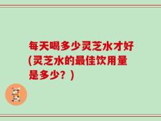 每天喝多少灵芝水才好(灵芝水的最佳饮用量是多少？)