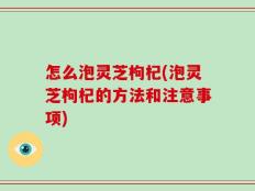 怎么泡灵芝枸杞(泡灵芝枸杞的方法和注意事项)