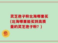 灵芝孢子粉北海哪里买(北海哪里能买到高质量的灵芝孢子粉？)