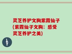 灵芝养护文胸紫霞仙子(紫霞仙子文胸：感受灵芝养护之美)