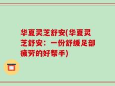 华夏灵芝舒安(华夏灵芝舒安：一份舒缓足部疲劳的好帮手)