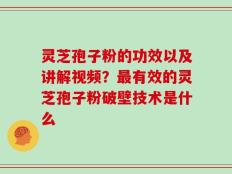 灵芝孢子粉的功效以及讲解视频？最有效的灵芝孢子粉破壁技术是什么