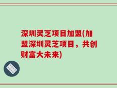 深圳灵芝项目加盟(加盟深圳灵芝项目，共创财富大未来)