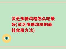 灵芝多糖鸡精怎么吃最好(灵芝多糖鸡精的最佳食用方法)