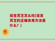 延吉灵芝怎么吃(延吉灵芝的正确食用方法是什么？)
