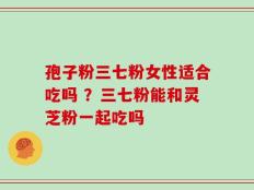 孢子粉三七粉女性适合吃吗 ？三七粉能和灵芝粉一起吃吗