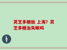 灵芝多糖肽 上海？灵芝多糖治失眠吗