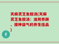 天麻灵芝鱼胶汤(天麻灵芝鱼胶汤：滋阴养颜、提神益气的养生佳品)