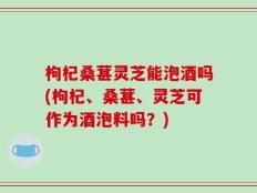 枸杞桑葚灵芝能泡酒吗(枸杞、桑葚、灵芝可作为酒泡料吗？)