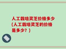 人工栽培灵芝价格多少(人工栽培灵芝的价格是多少？)