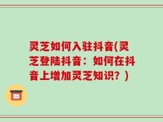 灵芝如何入驻抖音(灵芝登陆抖音：如何在抖音上增加灵芝知识？)