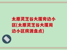 太原灵芝谷大厦旁边小区(太原灵芝谷大厦周边小区房源盘点)