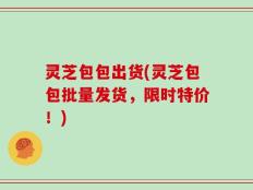 灵芝包包出货(灵芝包包批量发货，限时特价！)