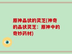 原神晶状的灵芝(神奇的晶状灵芝：原神中的奇妙药材)