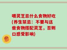 喂灵芝忌什么食物好吃(养生禁忌：不要与这些食物搭配灵芝，否则口感受影响)