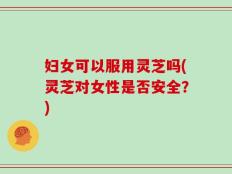 妇女可以服用灵芝吗(灵芝对女性是否安全？)