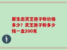 原生态灵芝孢子粉价格多少？灵芝孢子粉多少钱一盒200克