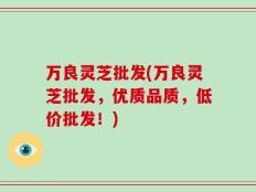 万良灵芝批发(万良灵芝批发，优质品质，低价批发！)