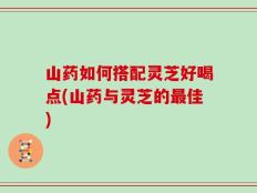 山药如何搭配灵芝好喝点(山药与灵芝的最佳)