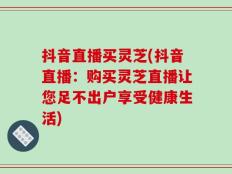 抖音直播买灵芝(抖音直播：购买灵芝直播让您足不出户享受健康生活)