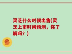 灵芝什么时候出售(灵芝上市时间预测，你了解吗？)