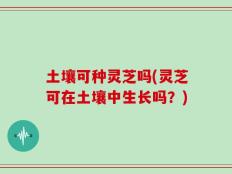 土壤可种灵芝吗(灵芝可在土壤中生长吗？)