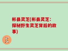 彬县灵芝(彬县灵芝：探秘野生灵芝背后的故事)