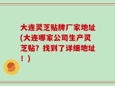 大连灵芝贴牌厂家地址(大连哪家公司生产灵芝贴？找到了详细地址！)