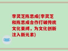 李灵芝陈思成(李灵芝和陈思成合作打破传统文化束缚，为文化创新注入新元素)