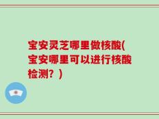 宝安灵芝哪里做核酸(宝安哪里可以进行核酸检测？)