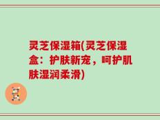 灵芝保湿箱(灵芝保湿盒：护肤新宠，呵护肌肤湿润柔滑)