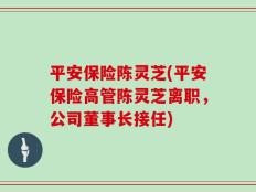 平安保险陈灵芝(平安保险高管陈灵芝离职，公司董事长接任)