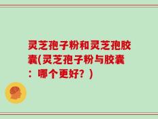 灵芝孢子粉和灵芝孢胶囊(灵芝孢子粉与胶囊：哪个更好？)