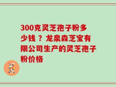 300克灵芝孢子粉多少钱 ？龙泉森芝宝有限公司生产的灵芝孢子粉价格