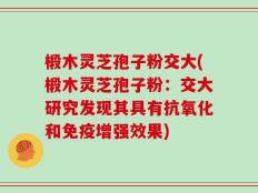 椴木灵芝孢子粉交大(椴木灵芝孢子粉：交大研究发现其具有抗氧化和免疫增强效果)