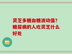 灵芝多糖血糖波动值？糖尿病的人吃灵芝什么好处
