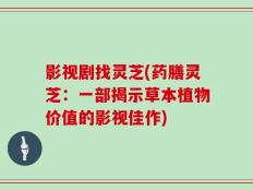 影视剧找灵芝(药膳灵芝：一部揭示草本植物价值的影视佳作)