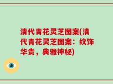 清代青花灵芝图案(清代青花灵芝图案：纹饰华贵，典雅神秘)