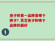 孢子粉第一品牌是哪个牌子？灵芝孢子粉哪个品牌的最好