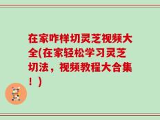 在家咋样切灵芝视频大全(在家轻松学习灵芝切法，视频教程大合集！)