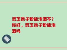 灵芝孢子粉能泡酒不？你好，灵芝孢子粉能泡酒吗