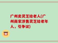 广州卖灵芝给老人(广州商家涉售灵芝给老年人，引争议)